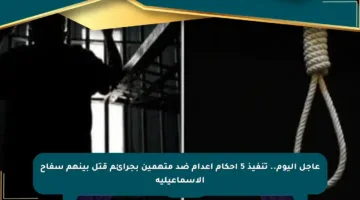 عاجل اليوم.. تنفيذ 5 أحكام إعدام ضد متهمين بجرائم قتل بينهم سفاح الإسماعيلية